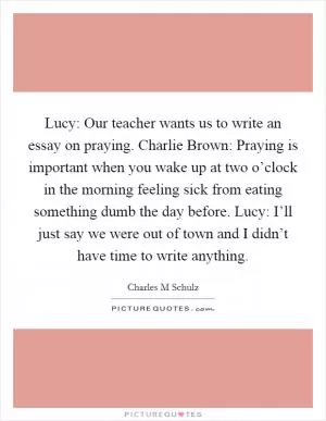 Lucy: Our teacher wants us to write an essay on praying. Charlie Brown: Praying is important when you wake up at two o’clock in the morning feeling sick from eating something dumb the day before. Lucy: I’ll just say we were out of town and I didn’t have time to write anything Picture Quote #1