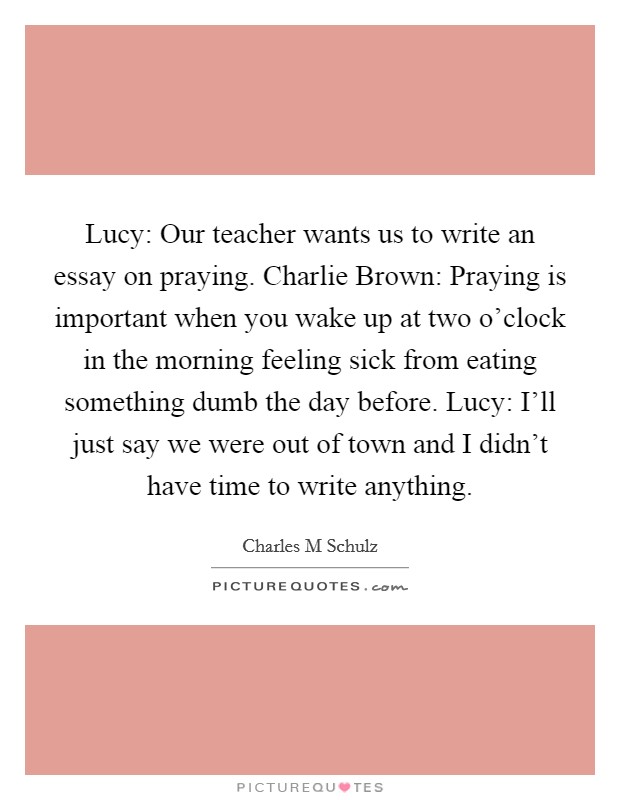 Lucy: Our teacher wants us to write an essay on praying. Charlie Brown: Praying is important when you wake up at two o'clock in the morning feeling sick from eating something dumb the day before. Lucy: I'll just say we were out of town and I didn't have time to write anything Picture Quote #1