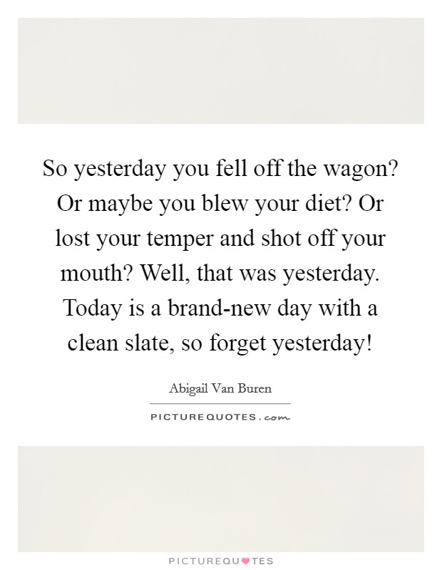 So yesterday you fell off the wagon? Or maybe you blew your diet? Or lost your temper and shot off your mouth? Well, that was yesterday. Today is a brand-new day with a clean slate, so forget yesterday! Picture Quote #1