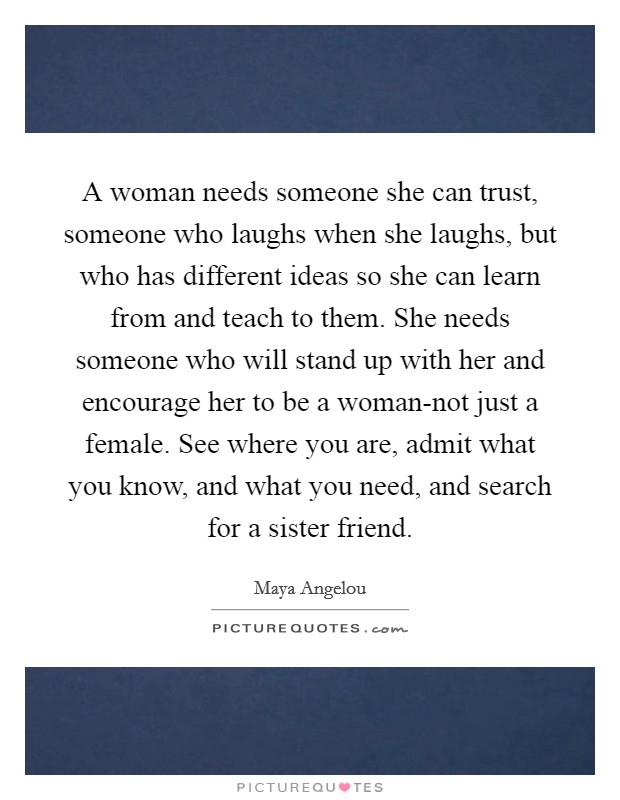 A woman needs someone she can trust, someone who laughs when she laughs, but who has different ideas so she can learn from and teach to them. She needs someone who will stand up with her and encourage her to be a woman-not just a female. See where you are, admit what you know, and what you need, and search for a sister friend Picture Quote #1