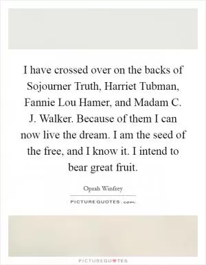 I have crossed over on the backs of Sojourner Truth, Harriet Tubman, Fannie Lou Hamer, and Madam C. J. Walker. Because of them I can now live the dream. I am the seed of the free, and I know it. I intend to bear great fruit Picture Quote #1