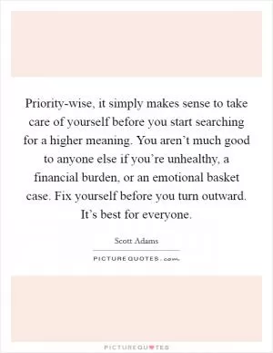 Priority-wise, it simply makes sense to take care of yourself before you start searching for a higher meaning. You aren’t much good to anyone else if you’re unhealthy, a financial burden, or an emotional basket case. Fix yourself before you turn outward. It’s best for everyone Picture Quote #1