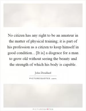 No citizen has any right to be an amateur in the matter of physical training; it is part of his profession as a citizen to keep himself in good condition... [It is] a disgrace for a man to grow old without seeing the beauty and the strength of which his body is capable Picture Quote #1