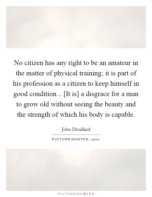 No citizen has any right to be an amateur in the matter of physical training; it is part of his profession as a citizen to keep himself in good condition... [It is] a disgrace for a man to grow old without seeing the beauty and the strength of which his body is capable Picture Quote #1