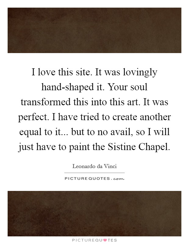 I love this site. It was lovingly hand-shaped it. Your soul transformed this into this art. It was perfect. I have tried to create another equal to it... but to no avail, so I will just have to paint the Sistine Chapel Picture Quote #1