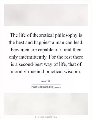 The life of theoretical philosophy is the best and happiest a man can lead. Few men are capable of it and then only intermittently. For the rest there is a second-best way of life, that of moral virtue and practical wisdom Picture Quote #1