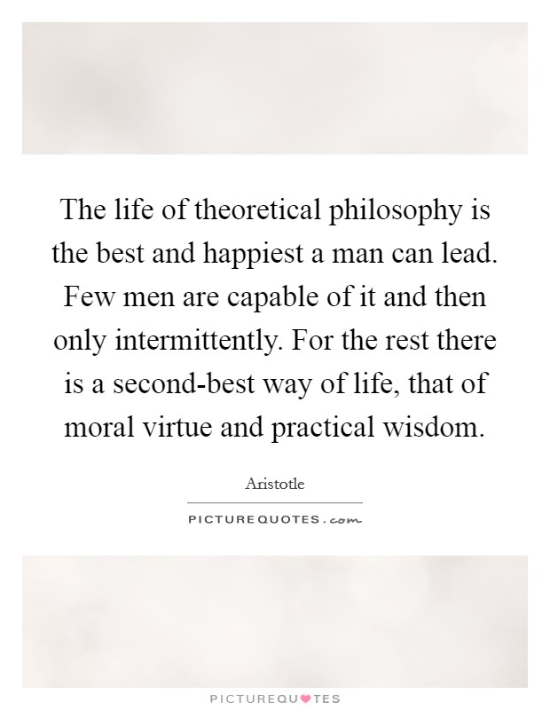 The life of theoretical philosophy is the best and happiest a man can lead. Few men are capable of it and then only intermittently. For the rest there is a second-best way of life, that of moral virtue and practical wisdom Picture Quote #1