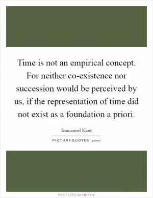 Time is not an empirical concept. For neither co-existence nor succession would be perceived by us, if the representation of time did not exist as a foundation a priori Picture Quote #1