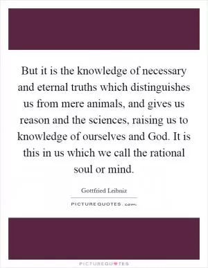 But it is the knowledge of necessary and eternal truths which distinguishes us from mere animals, and gives us reason and the sciences, raising us to knowledge of ourselves and God. It is this in us which we call the rational soul or mind Picture Quote #1