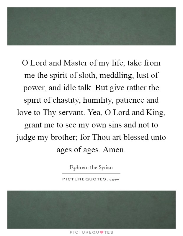 O Lord and Master of my life, take from me the spirit of sloth, meddling, lust of power, and idle talk. But give rather the spirit of chastity, humility, patience and love to Thy servant. Yea, O Lord and King, grant me to see my own sins and not to judge my brother; for Thou art blessed unto ages of ages. Amen Picture Quote #1