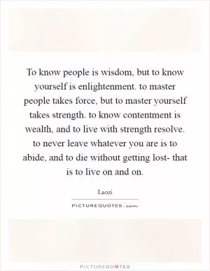 To know people is wisdom, but to know yourself is enlightenment. to master people takes force, but to master yourself takes strength. to know contentment is wealth, and to live with strength resolve. to never leave whatever you are is to abide, and to die without getting lost- that is to live on and on Picture Quote #1