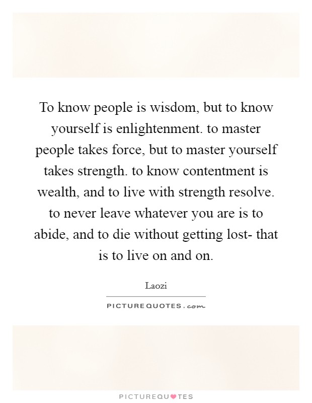 To know people is wisdom, but to know yourself is enlightenment. to master people takes force, but to master yourself takes strength. to know contentment is wealth, and to live with strength resolve. to never leave whatever you are is to abide, and to die without getting lost- that is to live on and on Picture Quote #1