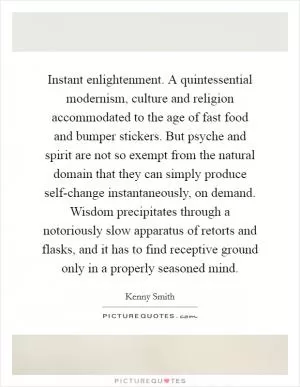 Instant enlightenment. A quintessential modernism, culture and religion accommodated to the age of fast food and bumper stickers. But psyche and spirit are not so exempt from the natural domain that they can simply produce self-change instantaneously, on demand. Wisdom precipitates through a notoriously slow apparatus of retorts and flasks, and it has to find receptive ground only in a properly seasoned mind Picture Quote #1