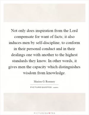 Not only does inspiration from the Lord compensate for want of facts; it also induces men by self-discipline, to conform in their personal conduct and in their dealings one with another to the highest standards they know. In other words, it gives men the capacity which distinguishes wisdom from knowledge Picture Quote #1