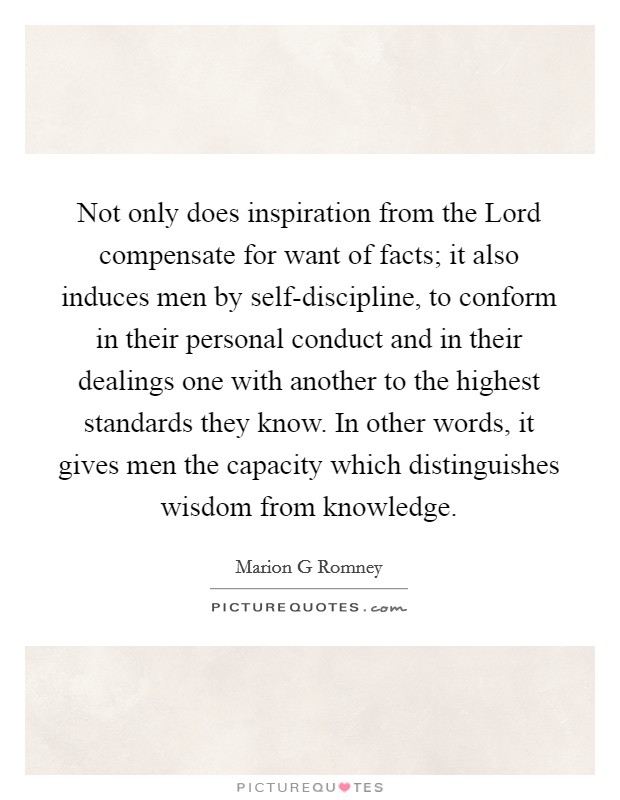 Not only does inspiration from the Lord compensate for want of facts; it also induces men by self-discipline, to conform in their personal conduct and in their dealings one with another to the highest standards they know. In other words, it gives men the capacity which distinguishes wisdom from knowledge Picture Quote #1