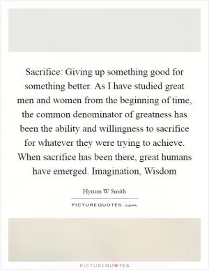 Sacrifice: Giving up something good for something better. As I have studied great men and women from the beginning of time, the common denominator of greatness has been the ability and willingness to sacrifice for whatever they were trying to achieve. When sacrifice has been there, great humans have emerged. Imagination, Wisdom Picture Quote #1