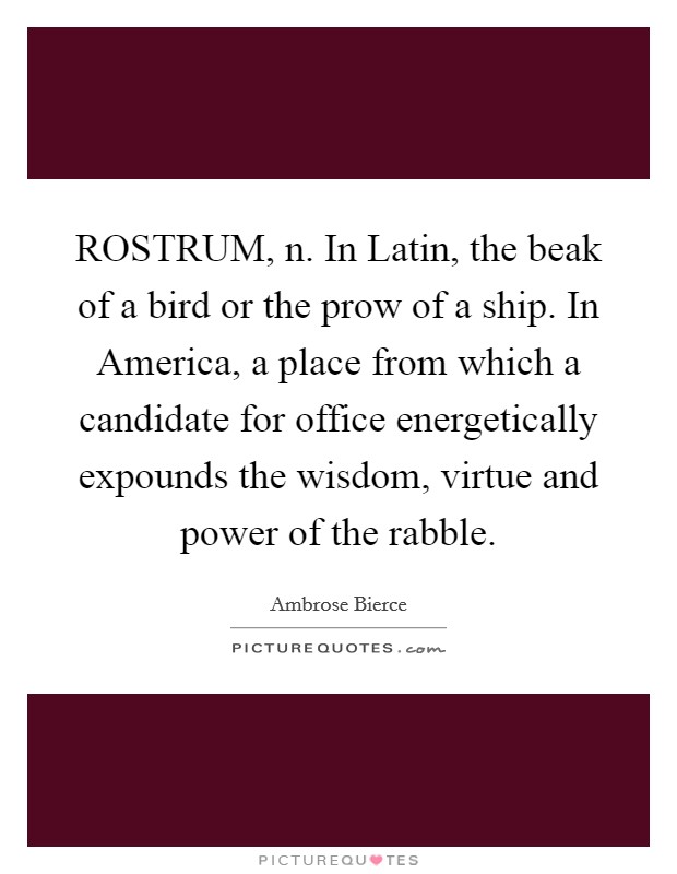ROSTRUM, n. In Latin, the beak of a bird or the prow of a ship. In America, a place from which a candidate for office energetically expounds the wisdom, virtue and power of the rabble Picture Quote #1