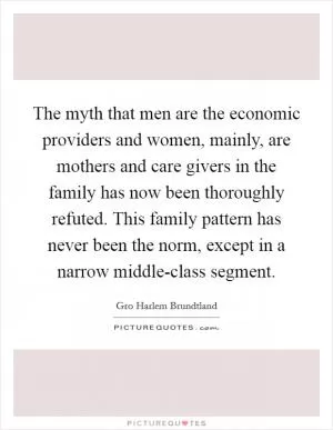 The myth that men are the economic providers and women, mainly, are mothers and care givers in the family has now been thoroughly refuted. This family pattern has never been the norm, except in a narrow middle-class segment Picture Quote #1