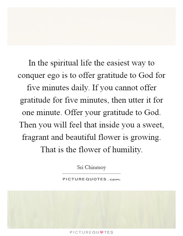 In the spiritual life the easiest way to conquer ego is to offer gratitude to God for five minutes daily. If you cannot offer gratitude for five minutes, then utter it for one minute. Offer your gratitude to God. Then you will feel that inside you a sweet, fragrant and beautiful flower is growing. That is the flower of humility Picture Quote #1