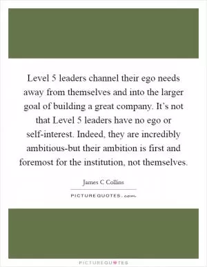 Level 5 leaders channel their ego needs away from themselves and into the larger goal of building a great company. It’s not that Level 5 leaders have no ego or self-interest. Indeed, they are incredibly ambitious-but their ambition is first and foremost for the institution, not themselves Picture Quote #1