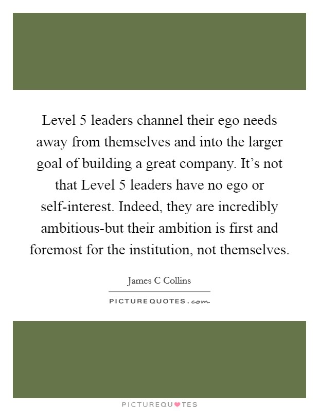 Level 5 leaders channel their ego needs away from themselves and into the larger goal of building a great company. It's not that Level 5 leaders have no ego or self-interest. Indeed, they are incredibly ambitious-but their ambition is first and foremost for the institution, not themselves Picture Quote #1