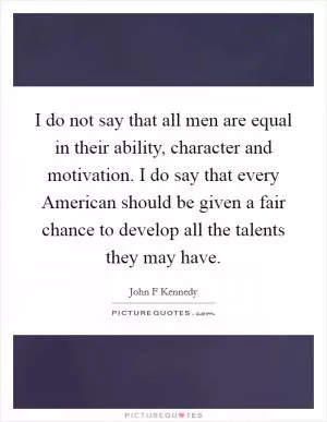 I do not say that all men are equal in their ability, character and motivation. I do say that every American should be given a fair chance to develop all the talents they may have Picture Quote #1