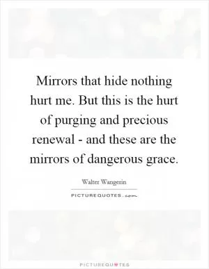 Mirrors that hide nothing hurt me. But this is the hurt of purging and precious renewal - and these are the mirrors of dangerous grace Picture Quote #1