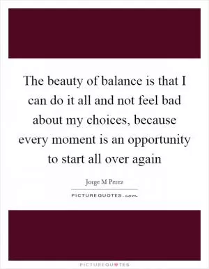 The beauty of balance is that I can do it all and not feel bad about my choices, because every moment is an opportunity to start all over again Picture Quote #1