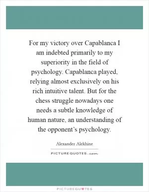 For my victory over Capablanca I am indebted primarily to my superiority in the field of psychology. Capablanca played, relying almost exclusively on his rich intuitive talent. But for the chess struggle nowadays one needs a subtle knowledge of human nature, an understanding of the opponent’s psychology Picture Quote #1