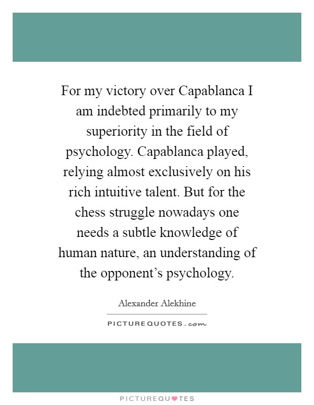 For my victory over Capablanca I am indebted primarily to my superiority in the field of psychology. Capablanca played, relying almost exclusively on his rich intuitive talent. But for the chess struggle nowadays one needs a subtle knowledge of human nature, an understanding of the opponent's psychology Picture Quote #1