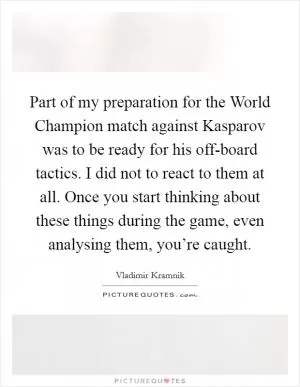 Part of my preparation for the World Champion match against Kasparov was to be ready for his off-board tactics. I did not to react to them at all. Once you start thinking about these things during the game, even analysing them, you’re caught Picture Quote #1