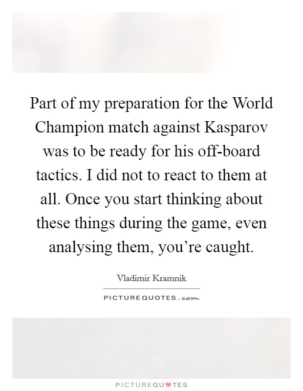 Part of my preparation for the World Champion match against Kasparov was to be ready for his off-board tactics. I did not to react to them at all. Once you start thinking about these things during the game, even analysing them, you're caught Picture Quote #1