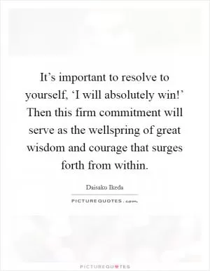 It’s important to resolve to yourself, ‘I will absolutely win!’ Then this firm commitment will serve as the wellspring of great wisdom and courage that surges forth from within Picture Quote #1