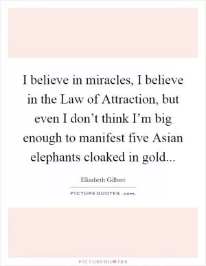 I believe in miracles, I believe in the Law of Attraction, but even I don’t think I’m big enough to manifest five Asian elephants cloaked in gold Picture Quote #1