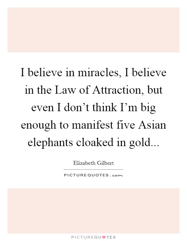 I believe in miracles, I believe in the Law of Attraction, but even I don’t think I’m big enough to manifest five Asian elephants cloaked in gold Picture Quote #1