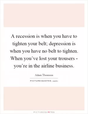 A recession is when you have to tighten your belt; depression is when you have no belt to tighten. When you’ve lost your trousers - you’re in the airline business Picture Quote #1