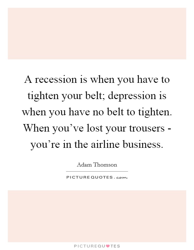 A recession is when you have to tighten your belt; depression is when you have no belt to tighten. When you've lost your trousers - you're in the airline business Picture Quote #1