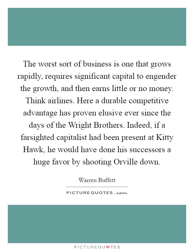 The worst sort of business is one that grows rapidly, requires significant capital to engender the growth, and then earns little or no money. Think airlines. Here a durable competitive advantage has proven elusive ever since the days of the Wright Brothers. Indeed, if a farsighted capitalist had been present at Kitty Hawk, he would have done his successors a huge favor by shooting Orville down Picture Quote #1