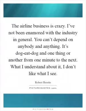 The airline business is crazy. I’ve not been enamored with the industry in general. You can’t depend on anybody and anything. It’s dog-eat-dog and one thing or another from one minute to the next. What I understand about it, I don’t like what I see Picture Quote #1