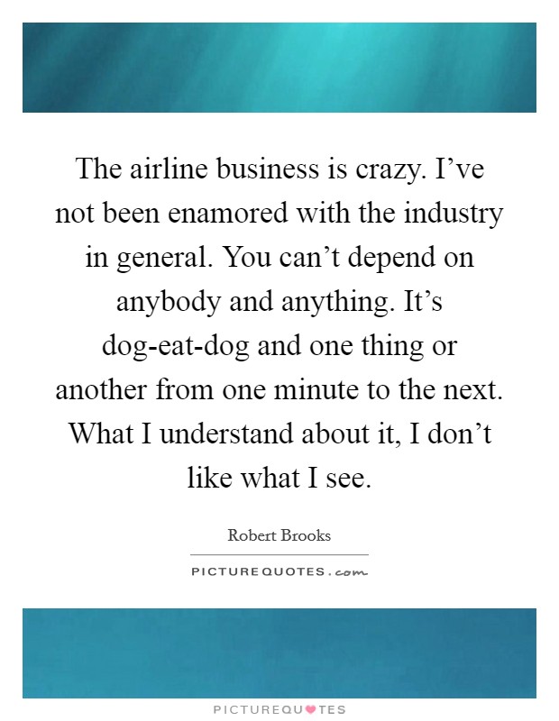 The airline business is crazy. I've not been enamored with the industry in general. You can't depend on anybody and anything. It's dog-eat-dog and one thing or another from one minute to the next. What I understand about it, I don't like what I see Picture Quote #1
