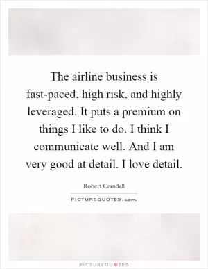 The airline business is fast-paced, high risk, and highly leveraged. It puts a premium on things I like to do. I think I communicate well. And I am very good at detail. I love detail Picture Quote #1