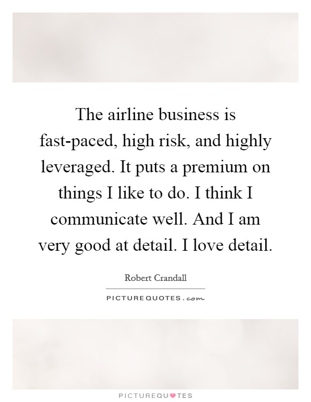 The airline business is fast-paced, high risk, and highly leveraged. It puts a premium on things I like to do. I think I communicate well. And I am very good at detail. I love detail Picture Quote #1