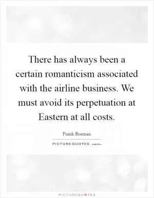There has always been a certain romanticism associated with the airline business. We must avoid its perpetuation at Eastern at all costs Picture Quote #1
