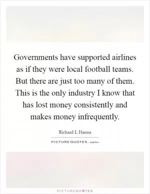 Governments have supported airlines as if they were local football teams. But there are just too many of them. This is the only industry I know that has lost money consistently and makes money infrequently Picture Quote #1