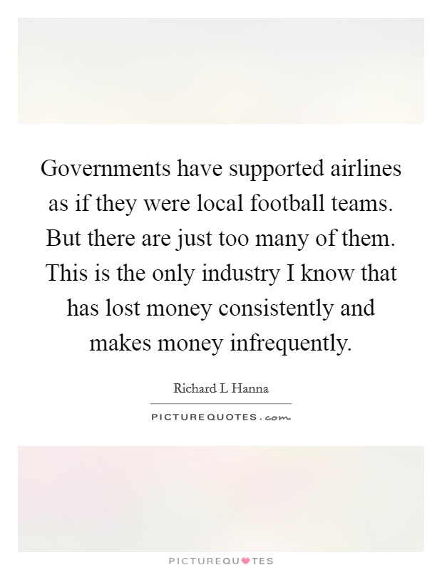 Governments have supported airlines as if they were local football teams. But there are just too many of them. This is the only industry I know that has lost money consistently and makes money infrequently Picture Quote #1