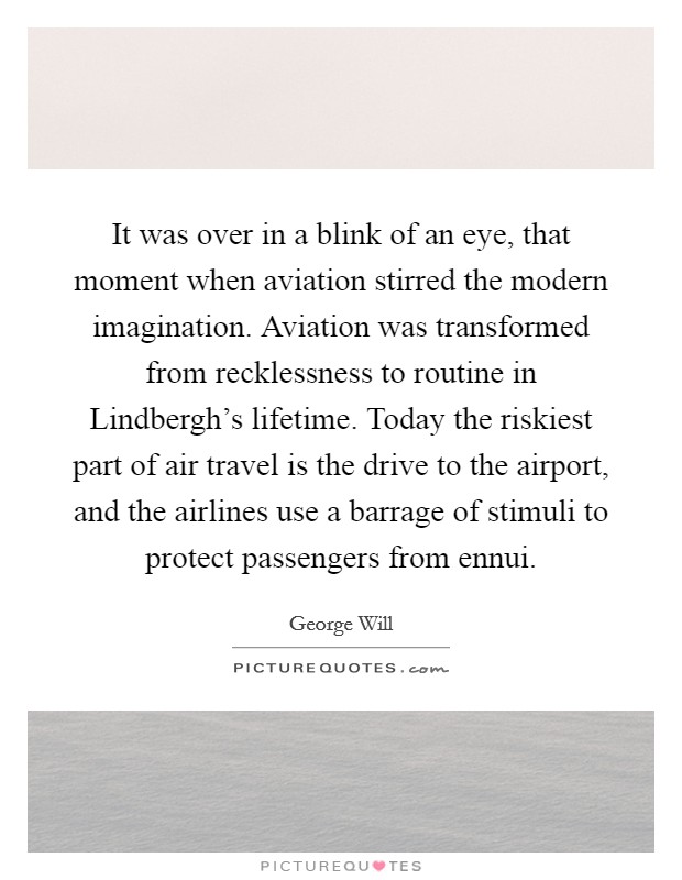 It was over in a blink of an eye, that moment when aviation stirred the modern imagination. Aviation was transformed from recklessness to routine in Lindbergh's lifetime. Today the riskiest part of air travel is the drive to the airport, and the airlines use a barrage of stimuli to protect passengers from ennui Picture Quote #1