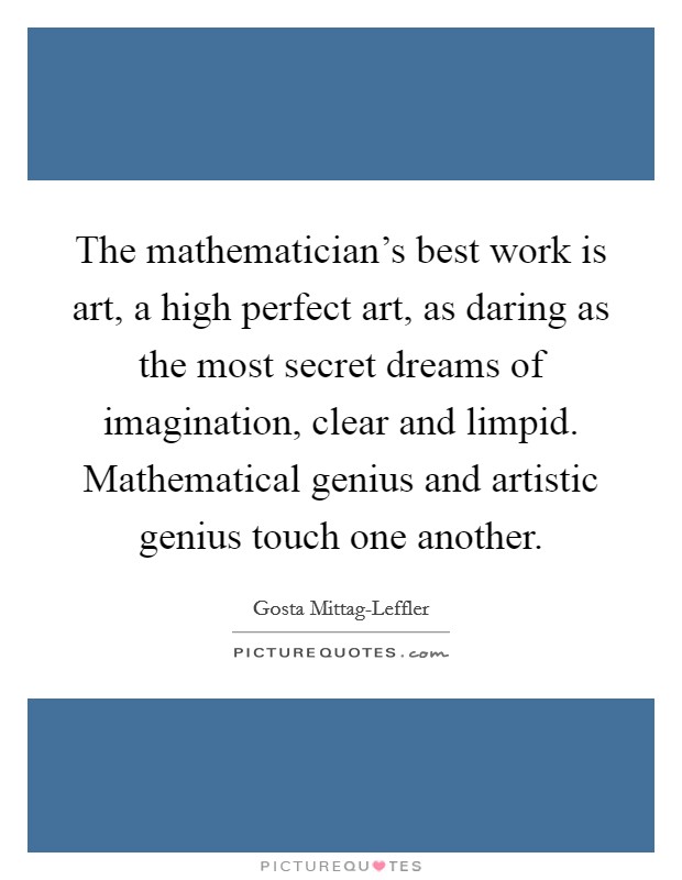 The mathematician's best work is art, a high perfect art, as daring as the most secret dreams of imagination, clear and limpid. Mathematical genius and artistic genius touch one another Picture Quote #1