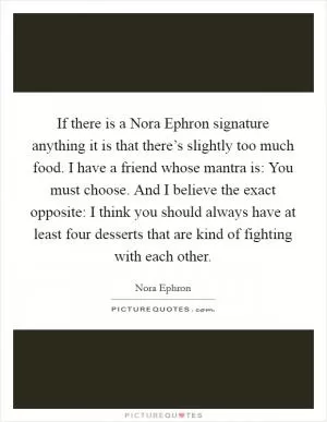 If there is a Nora Ephron signature anything it is that there’s slightly too much food. I have a friend whose mantra is: You must choose. And I believe the exact opposite: I think you should always have at least four desserts that are kind of fighting with each other Picture Quote #1
