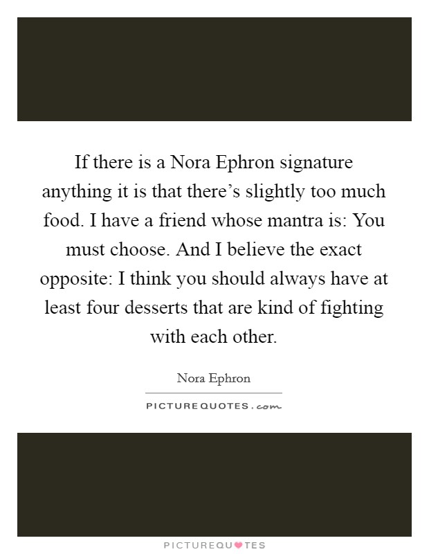 If there is a Nora Ephron signature anything it is that there's slightly too much food. I have a friend whose mantra is: You must choose. And I believe the exact opposite: I think you should always have at least four desserts that are kind of fighting with each other Picture Quote #1