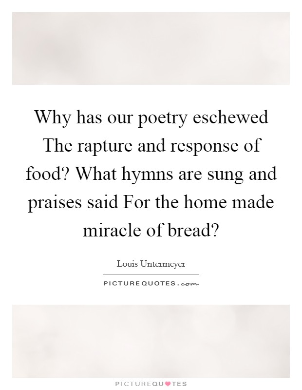 Why has our poetry eschewed The rapture and response of food? What hymns are sung and praises said For the home made miracle of bread? Picture Quote #1